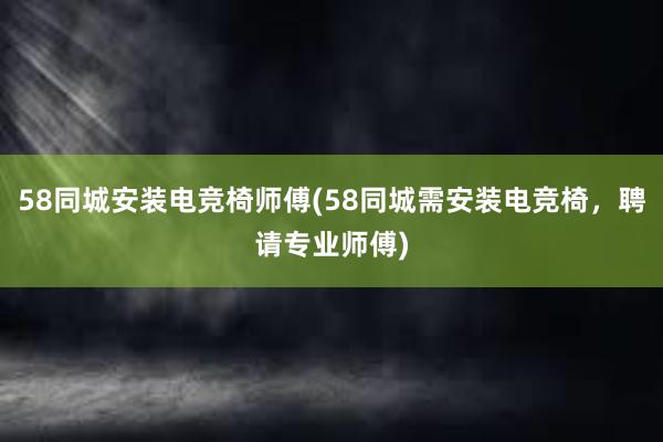 58同城安装电竞椅师傅(58同城需安装电竞椅，聘请专业师傅)