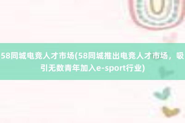 58同城电竞人才市场(58同城推出电竞人才市场，吸引无数青年加入e-sport行业)