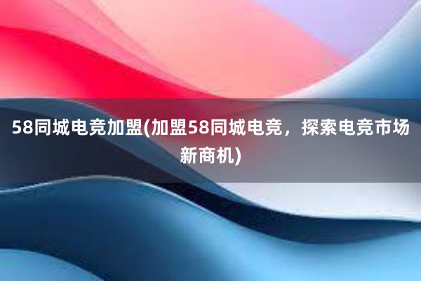 58同城电竞加盟(加盟58同城电竞，探索电竞市场新商机)