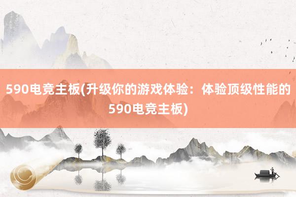 590电竞主板(升级你的游戏体验：体验顶级性能的590电竞主板)