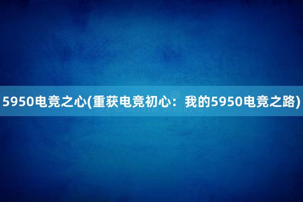 5950电竞之心(重获电竞初心：我的5950电竞之路)