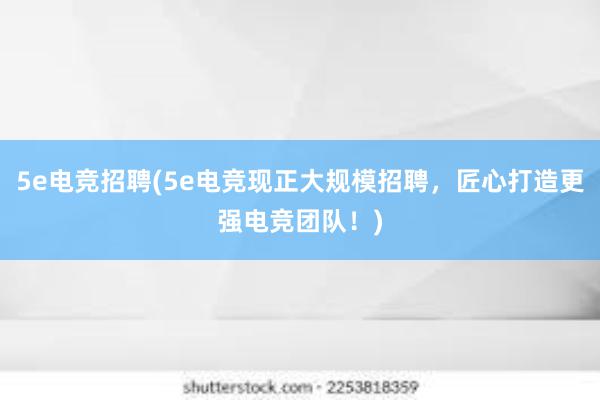 5e电竞招聘(5e电竞现正大规模招聘，匠心打造更强电竞团队！)