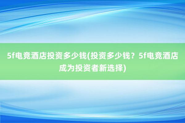 5f电竞酒店投资多少钱(投资多少钱？5f电竞酒店成为投资者新选择)