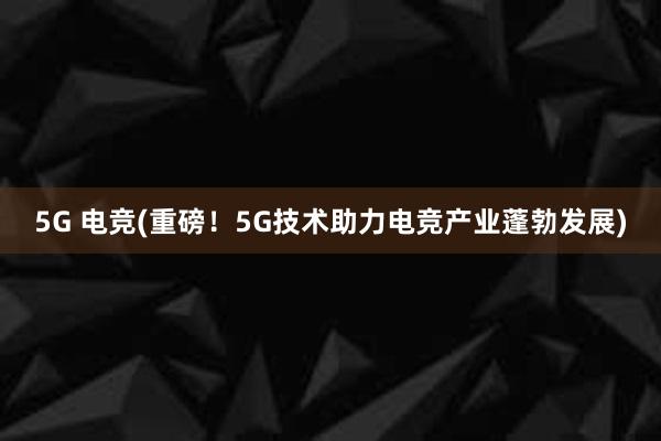 5G 电竞(重磅！5G技术助力电竞产业蓬勃发展)