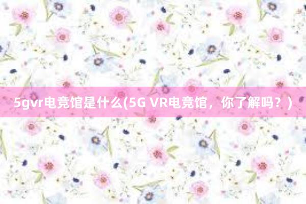 5gvr电竞馆是什么(5G VR电竞馆，你了解吗？)