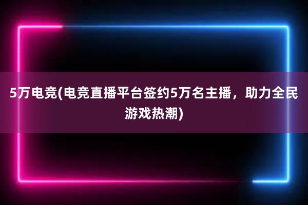 5万电竞(电竞直播平台签约5万名主播，助力全民游戏热潮)