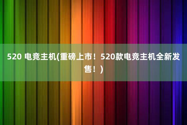 520 电竞主机(重磅上市！520款电竞主机全新发售！)