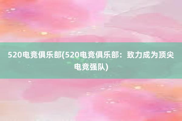 520电竞俱乐部(520电竞俱乐部：致力成为顶尖电竞强队)