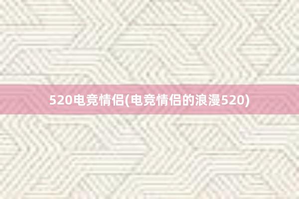 520电竞情侣(电竞情侣的浪漫520)