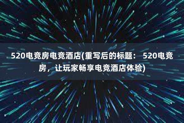 520电竞房电竞酒店(重写后的标题： 520电竞房，让玩家畅享电竞酒店体验)