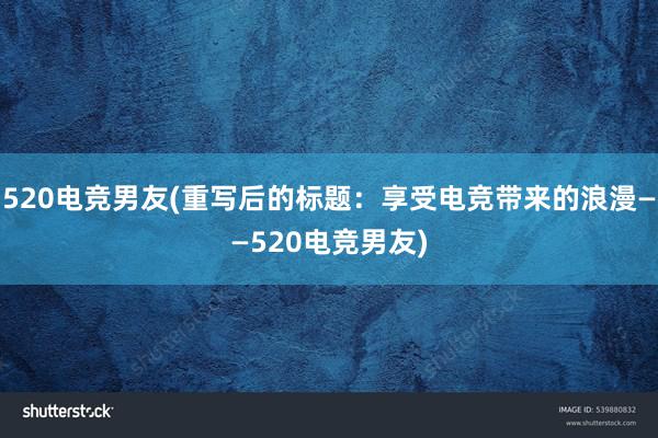 520电竞男友(重写后的标题：享受电竞带来的浪漫——520电竞男友)