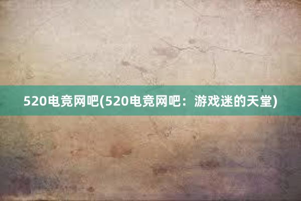 520电竞网吧(520电竞网吧：游戏迷的天堂)