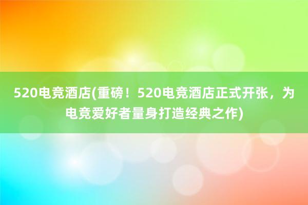 520电竞酒店(重磅！520电竞酒店正式开张，为电竞爱好者量身打造经典之作)