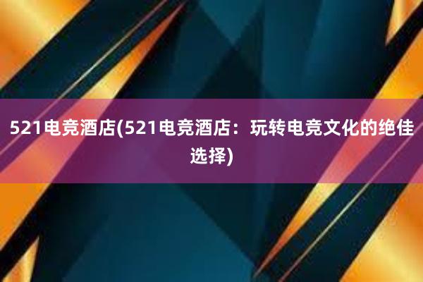 521电竞酒店(521电竞酒店：玩转电竞文化的绝佳选择)