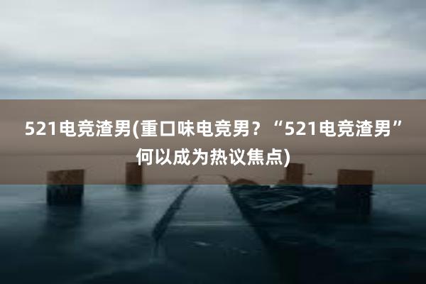 521电竞渣男(重口味电竞男？“521电竞渣男”何以成为热议焦点)