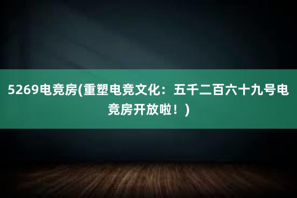 5269电竞房(重塑电竞文化：五千二百六十九号电竞房开放啦！)