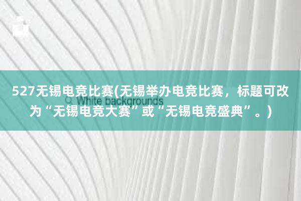 527无锡电竞比赛(无锡举办电竞比赛，标题可改为“无锡电竞大赛”或“无锡电竞盛典”。)