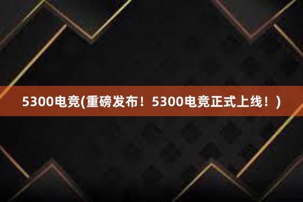 5300电竞(重磅发布！5300电竞正式上线！)