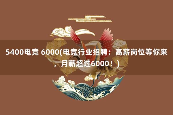 5400电竞 6000(电竞行业招聘：高薪岗位等你来，月薪超过6000！)