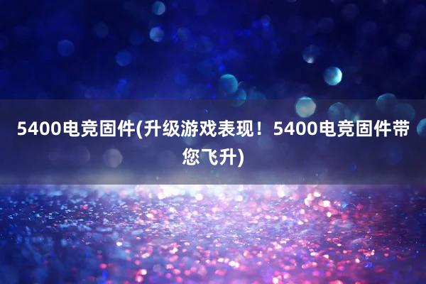 5400电竞固件(升级游戏表现！5400电竞固件带您飞升)