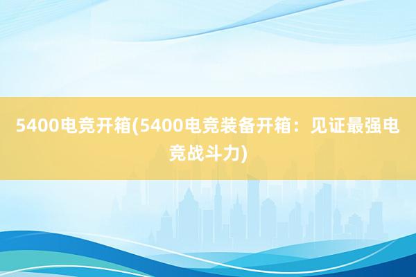 5400电竞开箱(5400电竞装备开箱：见证最强电竞战斗力)