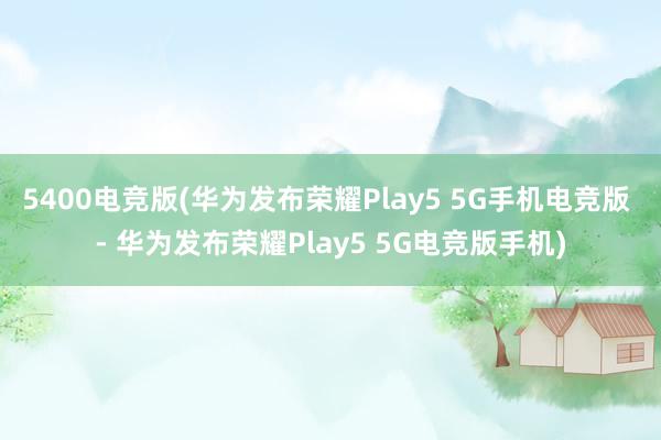 5400电竞版(华为发布荣耀Play5 5G手机电竞版 - 华为发布荣耀Play5 5G电竞版手机)