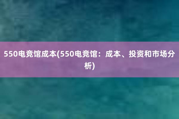 550电竞馆成本(550电竞馆：成本、投资和市场分析)