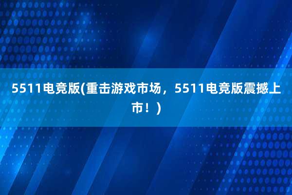 5511电竞版(重击游戏市场，5511电竞版震撼上市！)