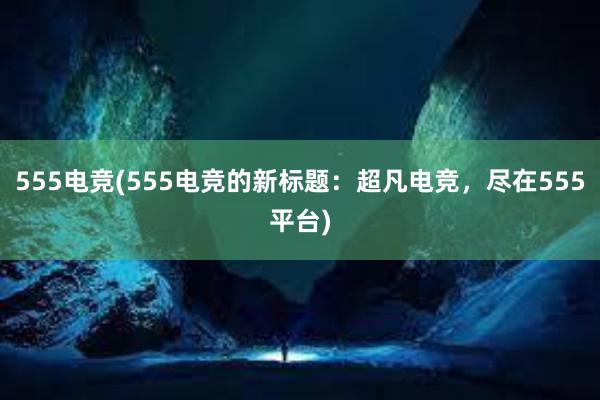 555电竞(555电竞的新标题：超凡电竞，尽在555平台)