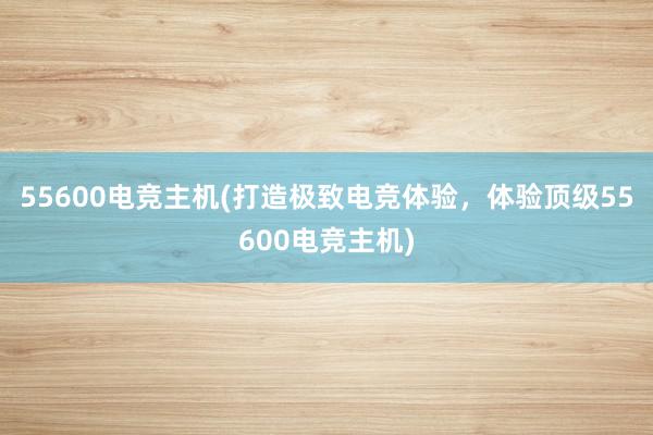 55600电竞主机(打造极致电竞体验，体验顶级55600电竞主机)