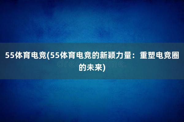 55体育电竞(55体育电竞的新颖力量：重塑电竞圈的未来)