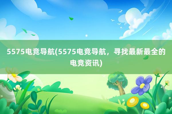 5575电竞导航(5575电竞导航，寻找最新最全的电竞资讯)