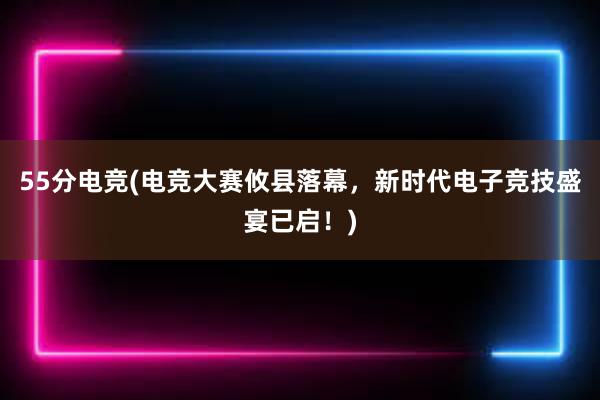 55分电竞(电竞大赛攸县落幕，新时代电子竞技盛宴已启！)