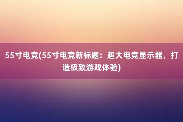 55寸电竞(55寸电竞新标题：超大电竞显示器，打造极致游戏体验)