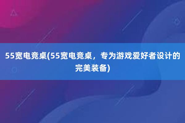 55宽电竞桌(55宽电竞桌，专为游戏爱好者设计的完美装备)