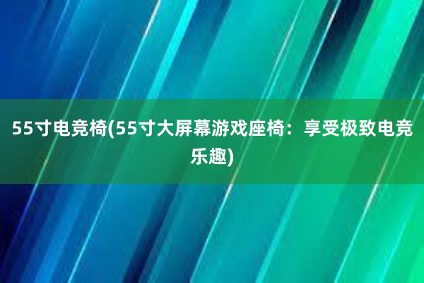 55寸电竞椅(55寸大屏幕游戏座椅：享受极致电竞乐趣)