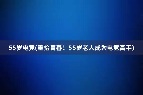 55岁电竞(重拾青春！55岁老人成为电竞高手)