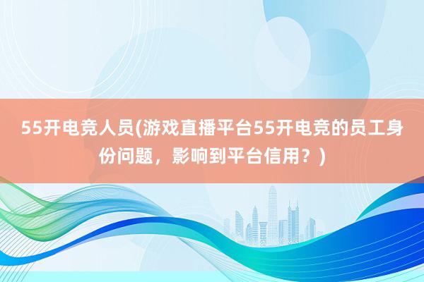 55开电竞人员(游戏直播平台55开电竞的员工身份问题，影响到平台信用？)