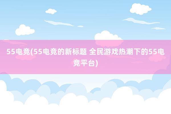 55电竞(55电竞的新标题 全民游戏热潮下的55电竞平台)