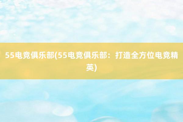 55电竞俱乐部(55电竞俱乐部：打造全方位电竞精英)