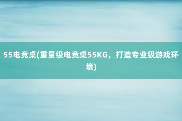 55电竞桌(重量级电竞桌55KG，打造专业级游戏环境)