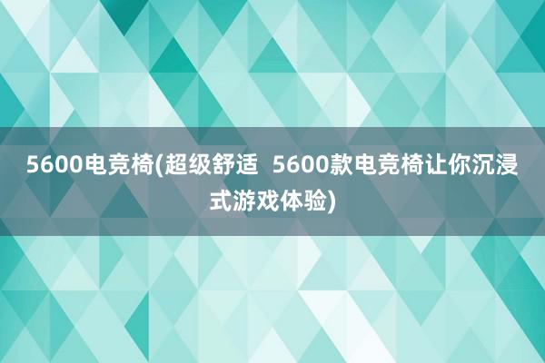 5600电竞椅(超级舒适  5600款电竞椅让你沉浸式游戏体验)