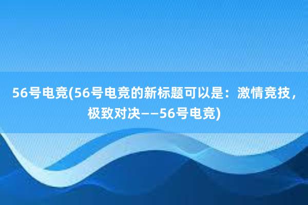 56号电竞(56号电竞的新标题可以是：激情竞技，极致对决——56号电竞)