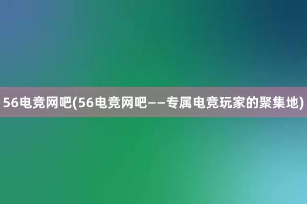 56电竞网吧(56电竞网吧——专属电竞玩家的聚集地)