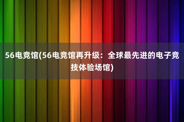 56电竞馆(56电竞馆再升级：全球最先进的电子竞技体验场馆)