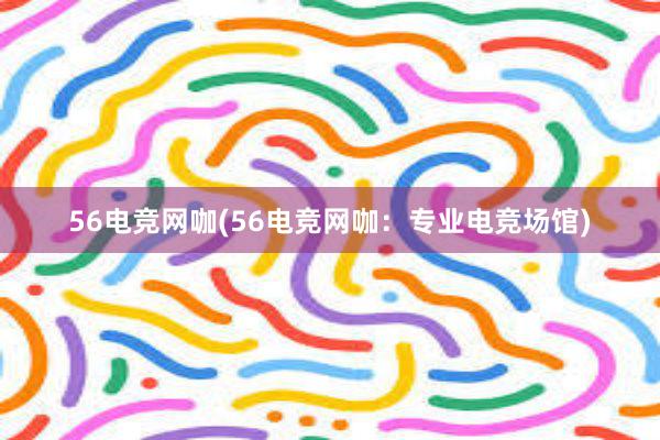 56电竞网咖(56电竞网咖：专业电竞场馆)