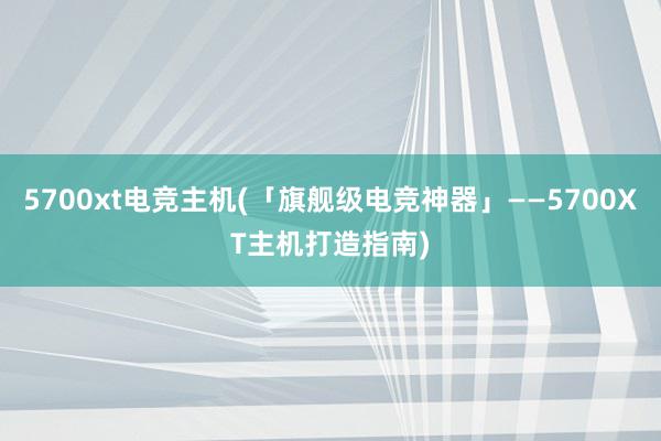 5700xt电竞主机(「旗舰级电竞神器」——5700XT主机打造指南)