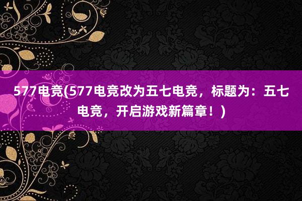 577电竞(577电竞改为五七电竞，标题为：五七电竞，开启游戏新篇章！)