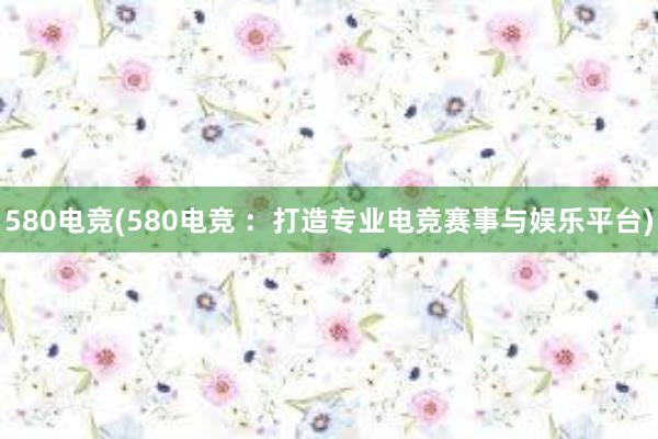 580电竞(580电竞 ：打造专业电竞赛事与娱乐平台)