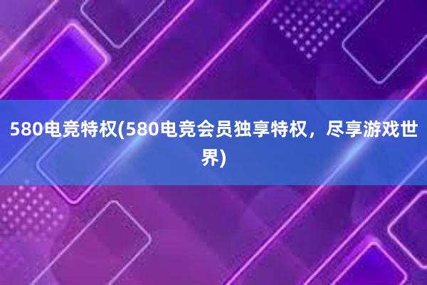 580电竞特权(580电竞会员独享特权，尽享游戏世界)